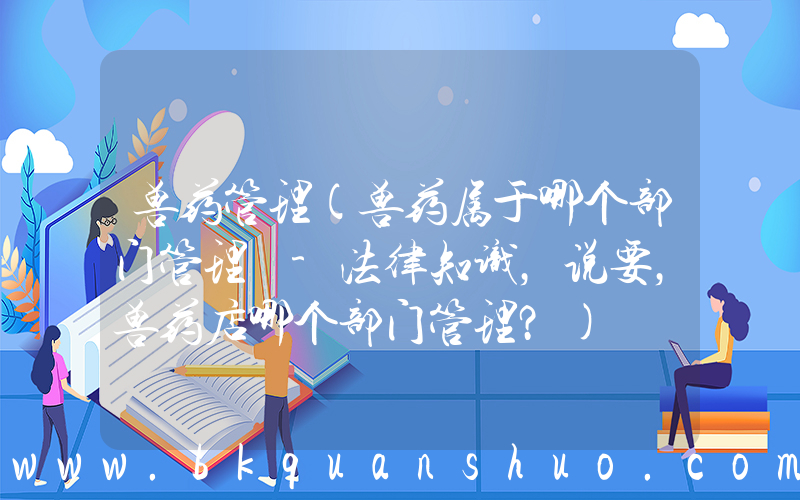 兽药管理(兽药属于哪个部门管理 -法律知识，说要，兽药店哪个部门管理？)
